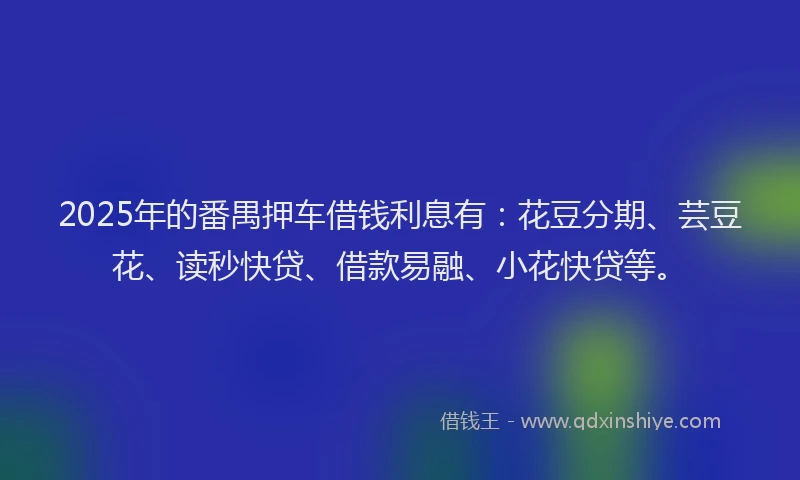 2025年的番禺押车借钱利息有：花豆分期、芸豆花、读秒快贷、借款易融、小花快贷等。