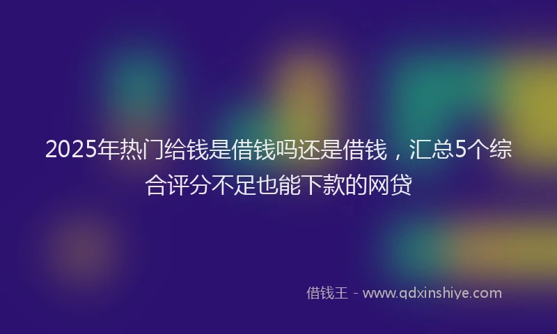 2025年热门给钱是借钱吗还是借钱，汇总5个综合评分不足也能下款的网贷