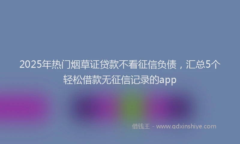 2025年热门烟草证贷款不看征信负债，汇总5个轻松借款无征信记录的app