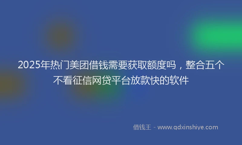 2025年热门美团借钱需要获取额度吗，整合五个不看征信网贷平台放款快的软件