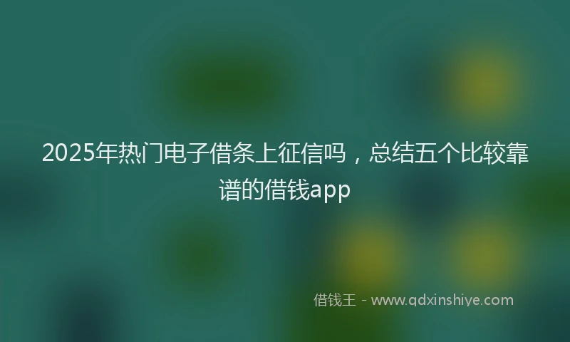 2025年热门电子借条上征信吗，总结五个比较靠谱的借钱app