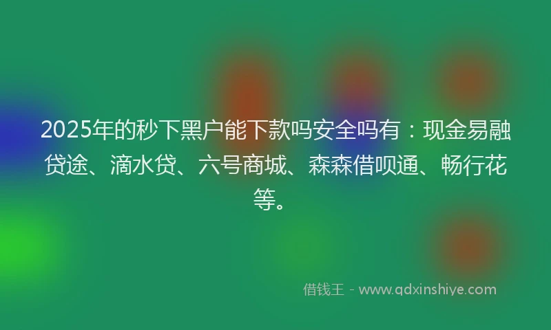 2025年的秒下黑户能下款吗安全吗有：现金易融贷途、滴水贷、六号商城、森森借呗通、畅行花等。