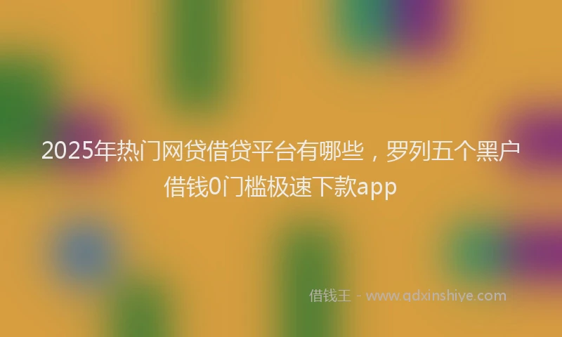 2025年热门网贷借贷平台有哪些，罗列五个黑户借钱0门槛极速下款app