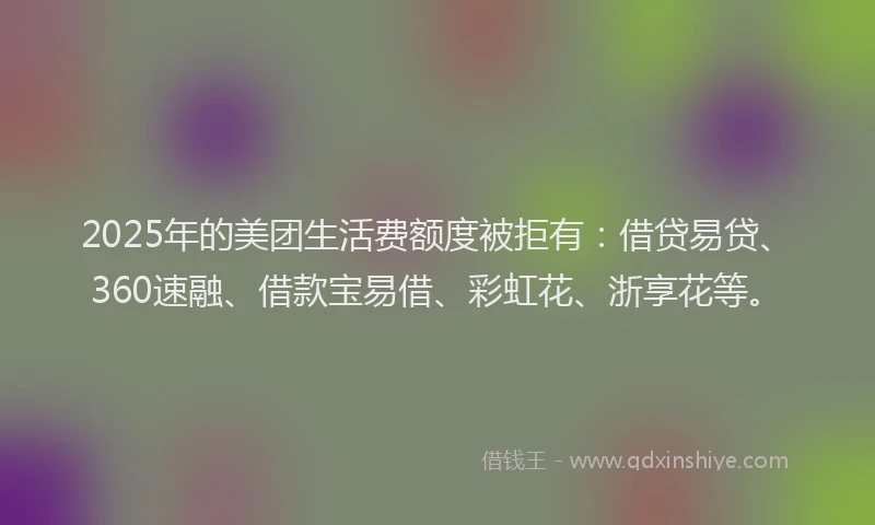 2025年的美团生活费额度被拒有：借贷易贷、360速融、借款宝易借、彩虹花、浙享花等。