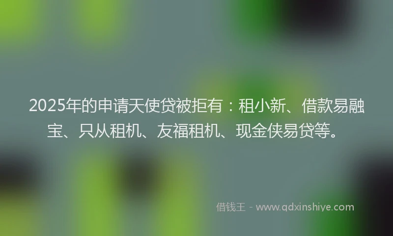 2025年的申请天使贷被拒有：租小新、借款易融宝、只从租机、友福租机、现金侠易贷等。