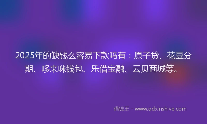 2025年的缺钱么容易下款吗有:原子贷、花豆分期、哆来咪钱包、乐借宝融、云贝商城等。