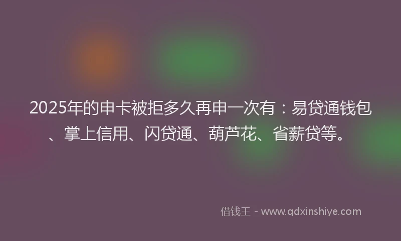 2025年的申卡被拒多久再申一次有：易贷通钱包、掌上信用、闪贷通、葫芦花、省薪贷等。