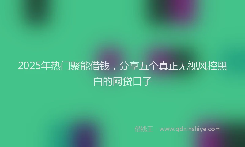 2025年热门聚能借钱，分享五个真正无视风控黑白的网贷口子