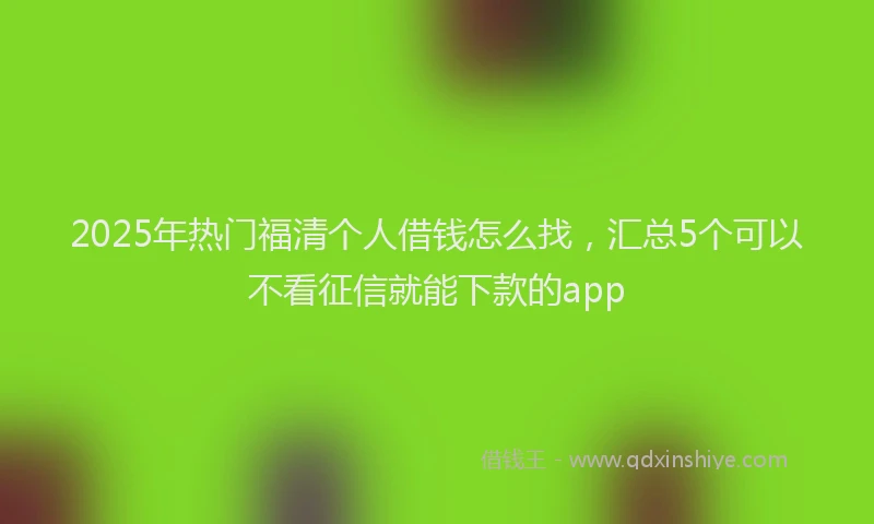 2025年热门福清个人借钱怎么找,汇总5个可以不看征信就能下款的app