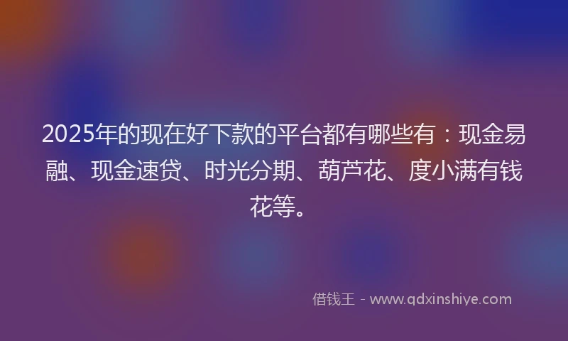2025年的现在好下款的平台都有哪些有：现金易融、现金速贷、时光分期、葫芦花、度小满有钱花等。