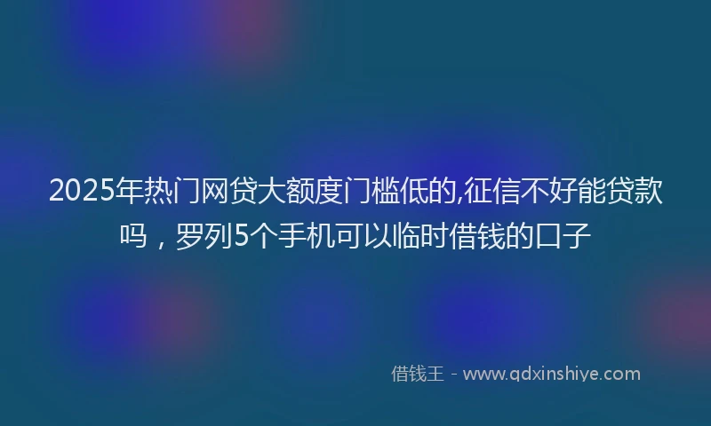 2025年热门网贷大额度门槛低的,征信不好能贷款吗，罗列5个手机可以临时借钱的口子