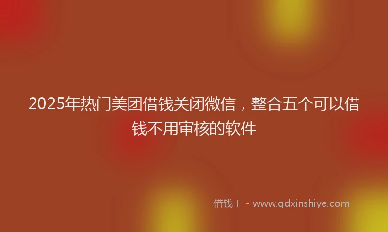 2025年热门美团借钱关闭微信,整合五个可以借钱不用审核的软件