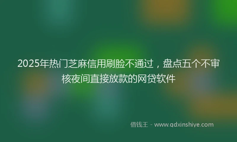 2025年热门芝麻信用刷脸不通过，盘点五个不审核夜间直接放款的网贷软件