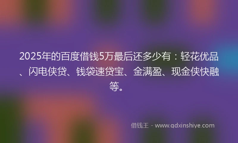 2025年的百度借钱5万最后还多少有：轻花优品、闪电侠贷、钱袋速贷宝、金满盈、现金侠快融等。