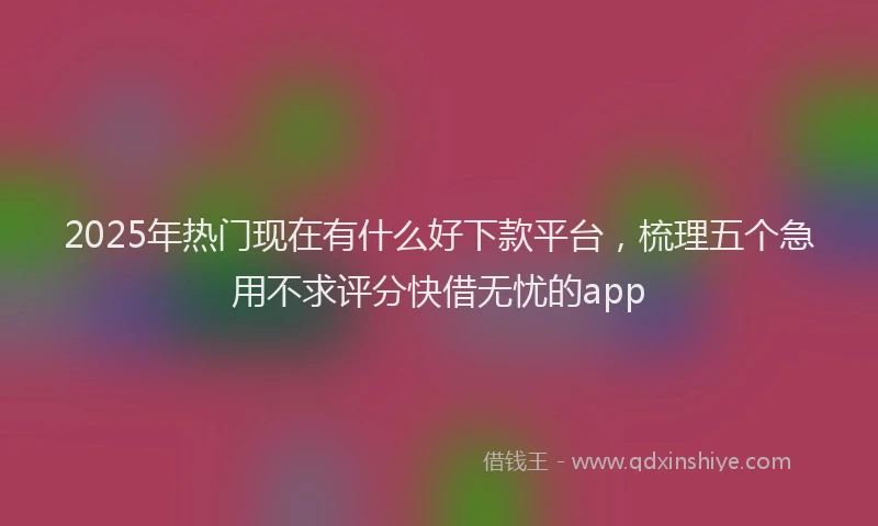 2025年热门现在有什么好下款平台，梳理五个急用不求评分快借无忧的app