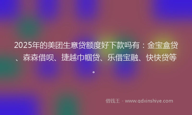 2025年的美团生意贷额度好下款吗有：金宝盒贷、森森借呗、捷越巾帼贷、乐借宝融、快快贷等。
