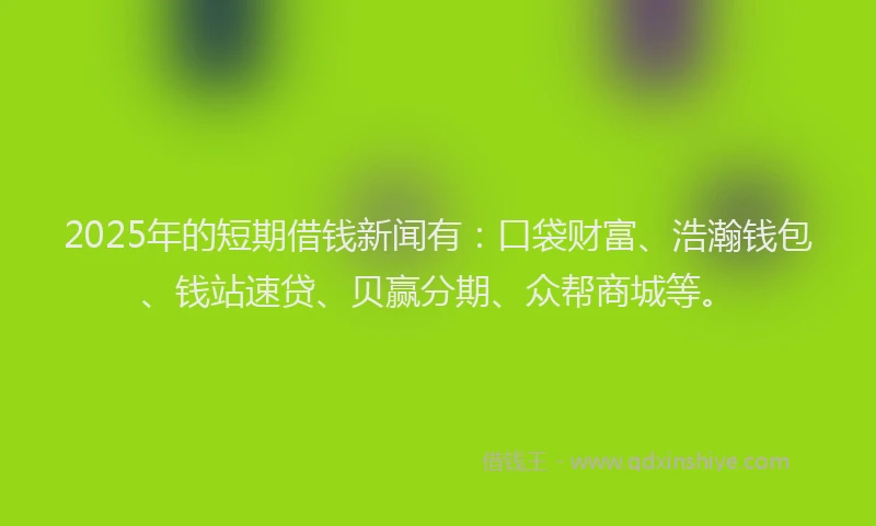 2025年的短期借钱新闻有：口袋财富、浩瀚钱包、钱站速贷、贝赢分期、众帮商城等。