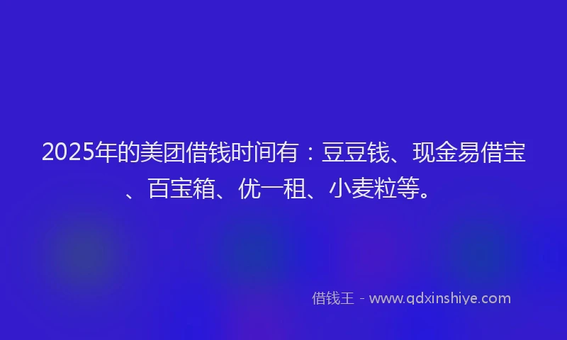2025年的美团借钱时间有:豆豆钱、现金易借宝、百宝箱、优一租、小麦粒等。