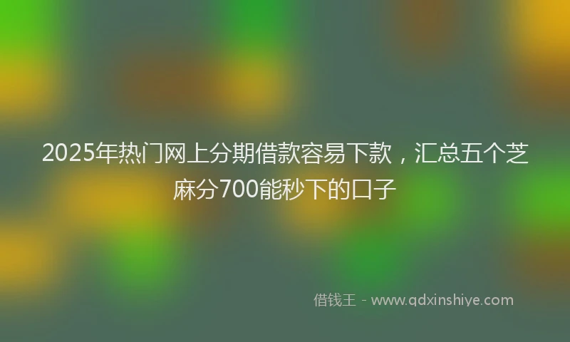 2025年热门网上分期借款容易下款，汇总五个芝麻分700能秒下的口子