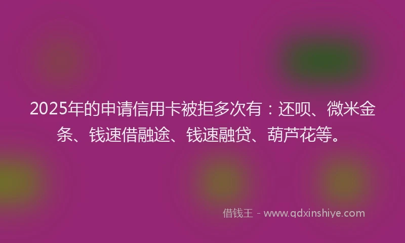 2025年的申请信用卡被拒多次有：还呗、微米金条、钱速借融途、钱速融贷、葫芦花等。