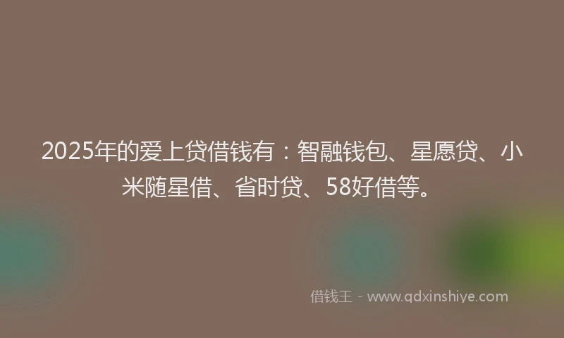 2025年的爱上贷借钱有：智融钱包、星愿贷、小米随星借、省时贷、58好借等。
