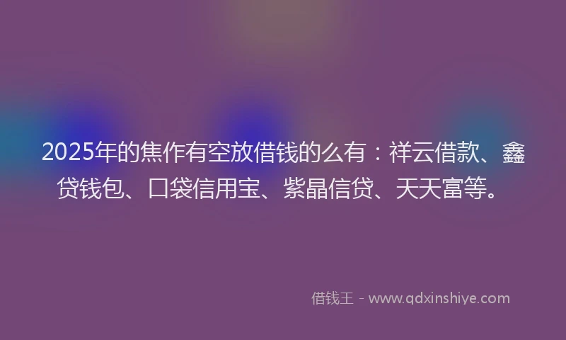 2025年的焦作有空放借钱的么有:祥云借款、鑫贷钱包、口袋信用宝、紫晶信贷、天天富等。