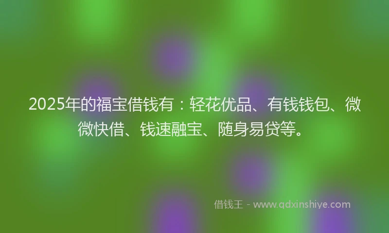2025年的福宝借钱有：轻花优品、有钱钱包、微微快借、钱速融宝、随身易贷等。