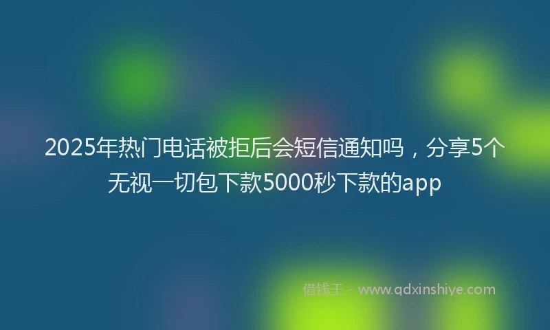 2025年热门电话被拒后会短信通知吗，分享5个无视一切包下款5000秒下款的app