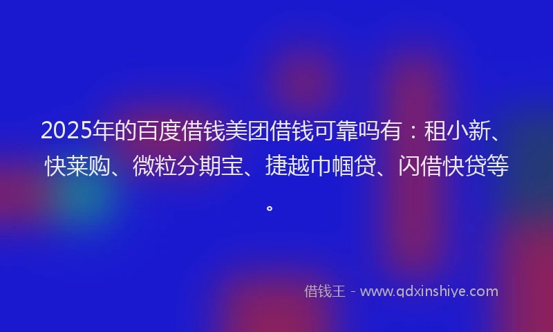 2025年的百度借钱美团借钱可靠吗有：租小新、快莱购、微粒分期宝、捷越巾帼贷、闪借快贷等。