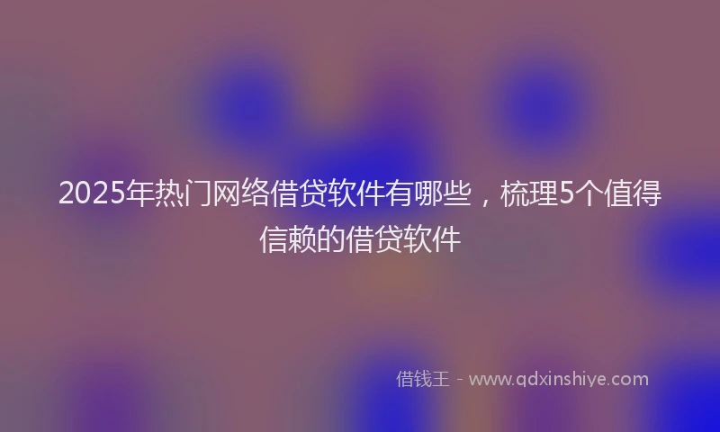 2025年热门网络借贷软件有哪些，梳理5个值得信赖的借贷软件