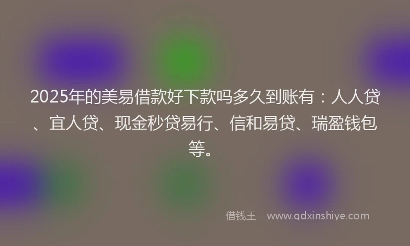 2025年的美易借款好下款吗多久到账有：人人贷、宜人贷、现金秒贷易行、信和易贷、瑞盈钱包等。