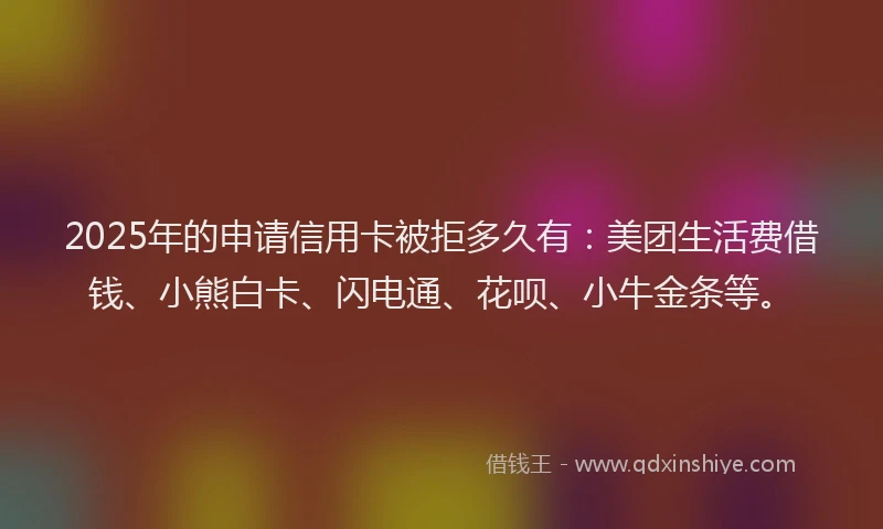 2025年的申请信用卡被拒多久有：美团生活费借钱、小熊白卡、闪电通、花呗、小牛金条等。