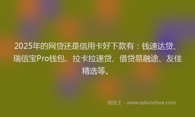 2025年的网贷还是信用卡好下款有：钱速达贷、瑞信宝Pro钱包、拉卡拉速贷、借贷易融途、友佳精选等。