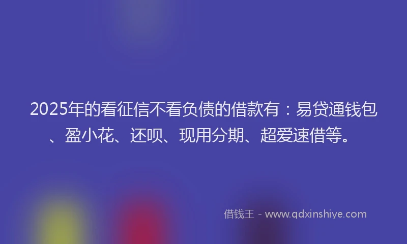 2025年的看征信不看负债的借款有：易贷通钱包、盈小花、还呗、现用分期、超爱速借等。