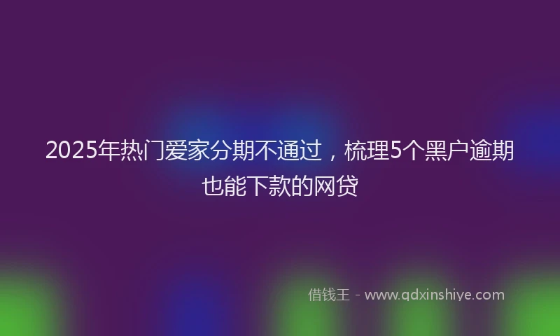 2025年热门爱家分期不通过，梳理5个黑户逾期也能下款的网贷