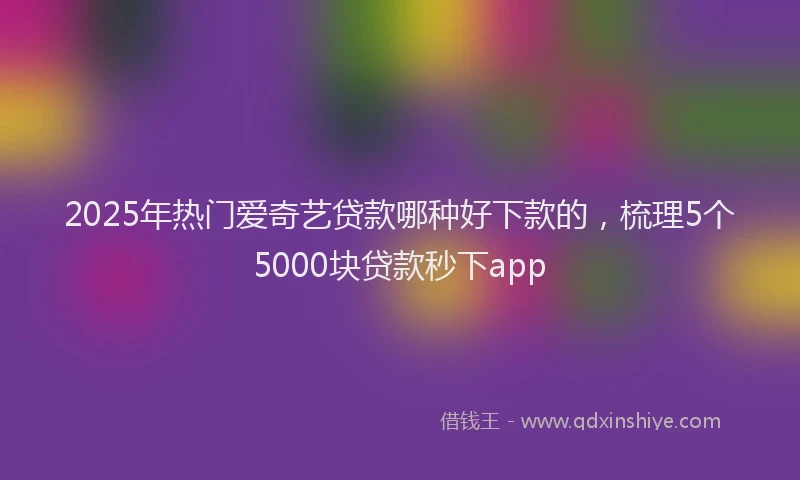 2025年热门爱奇艺贷款哪种好下款的，梳理5个5000块贷款秒下app
