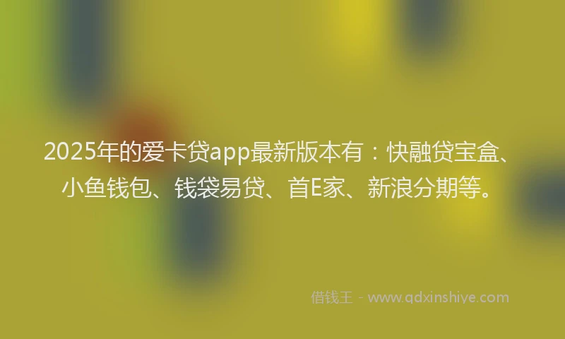 2025年的爱卡贷app最新版本有：快融贷宝盒、小鱼钱包、钱袋易贷、首E家、新浪分期等。