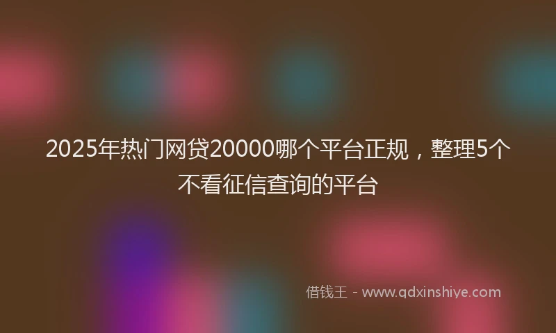 2025年热门网贷20000哪个平台正规，整理5个不看征信查询的平台