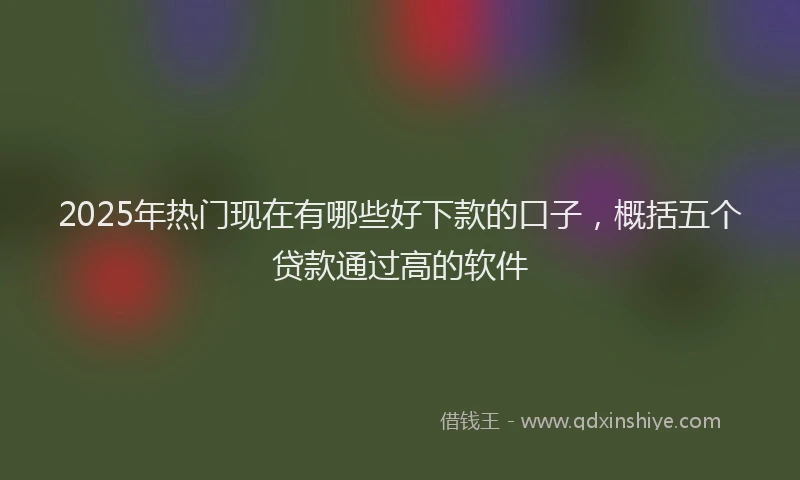 2025年热门现在有哪些好下款的口子，概括五个贷款通过高的软件
