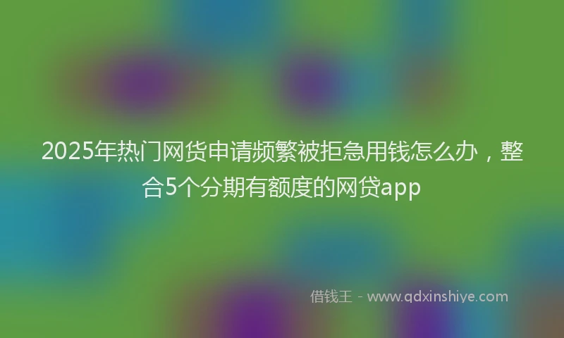 2025年热门网货申请频繁被拒急用钱怎么办,整合5个分期有额度的网贷app