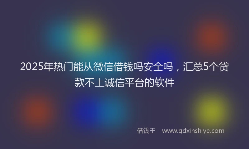 2025年热门能从微信借钱吗安全吗，汇总5个贷款不上诚信平台的软件