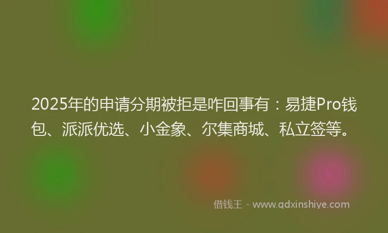 2025年的申请分期被拒是咋回事有：易捷Pro钱包、派派优选、小金象、尔集商城、私立签等。