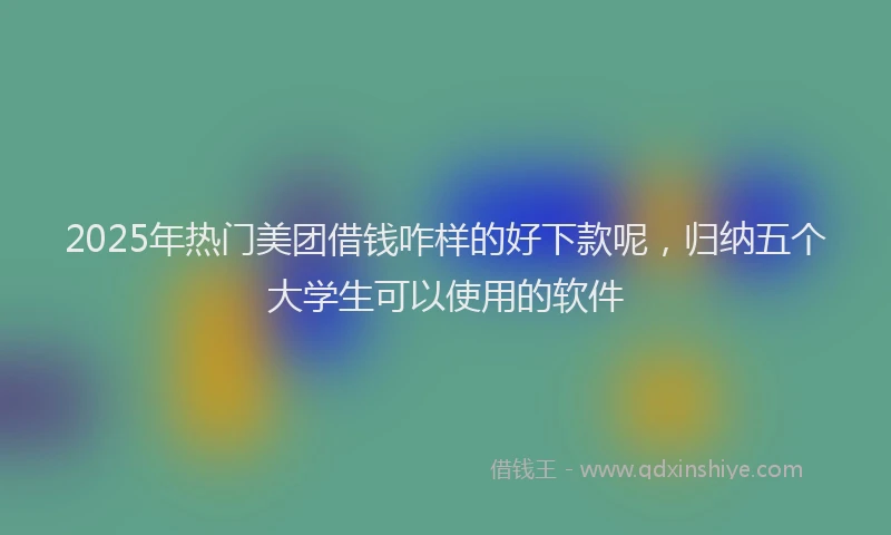2025年热门美团借钱咋样的好下款呢,归纳五个大学生可以使用的软件