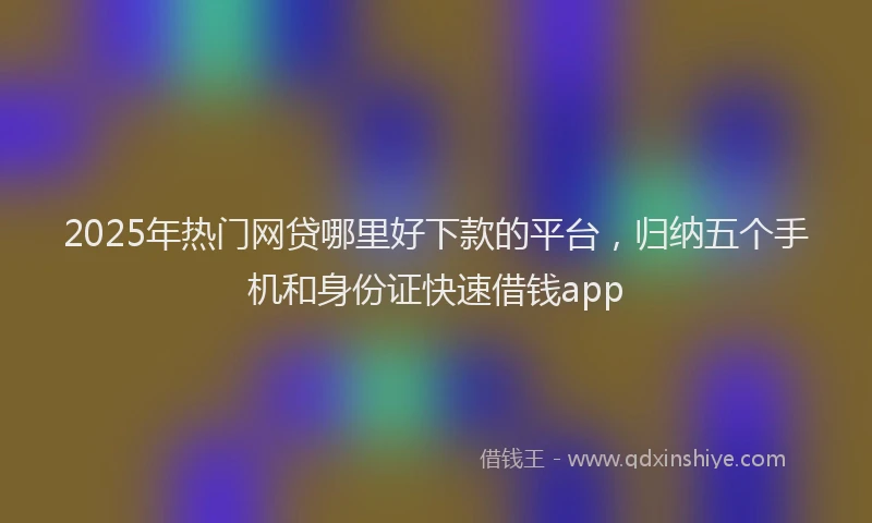 2025年热门网贷哪里好下款的平台,归纳五个手机和身份证快速借钱app