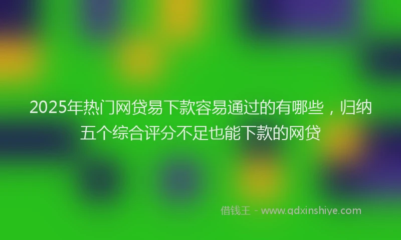2025年热门网贷易下款容易通过的有哪些，归纳五个综合评分不足也能下款的网贷