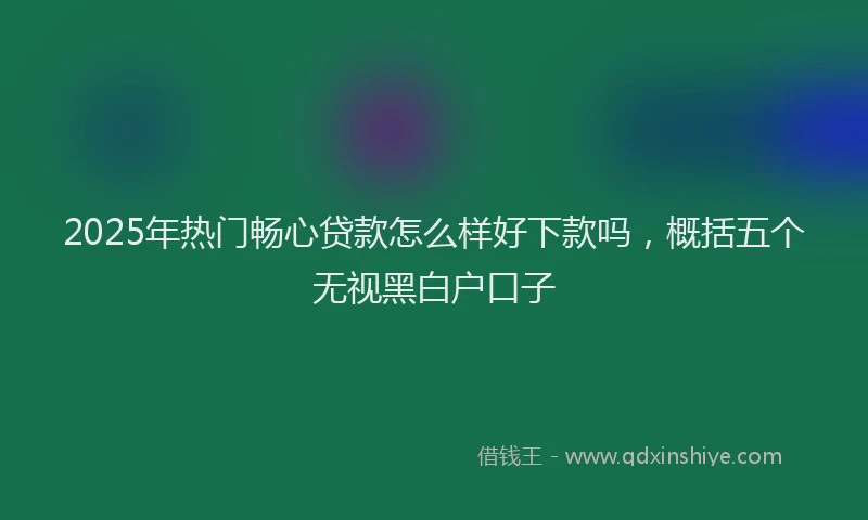 2025年热门畅心贷款怎么样好下款吗,概括五个无视黑白户口子