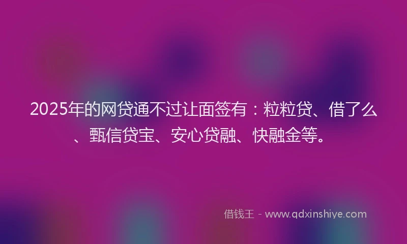 2025年的网贷通不过让面签有：粒粒贷、借了么、甄信贷宝、安心贷融、快融金等。