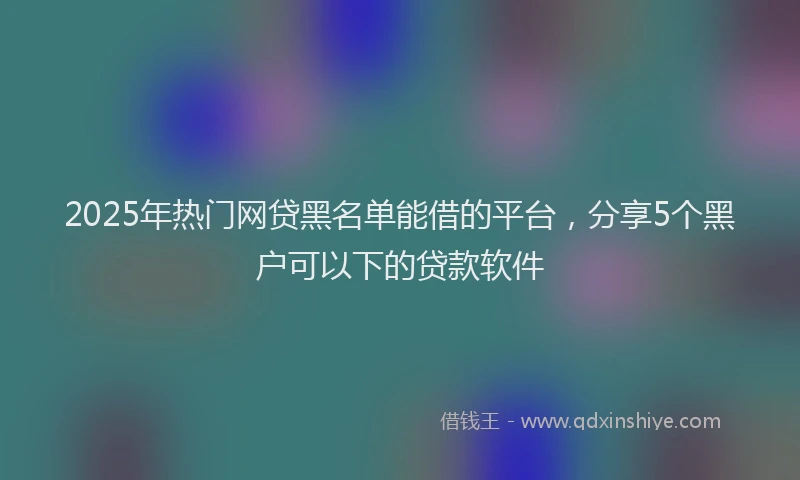 2025年热门网贷黑名单能借的平台，分享5个黑户可以下的贷款软件