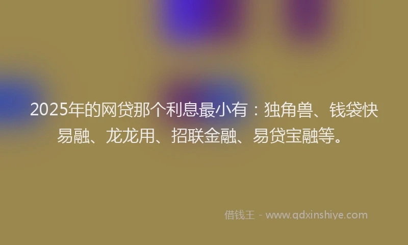 2025年的网贷那个利息最小有：独角兽、钱袋快易融、龙龙用、招联金融、易贷宝融等。