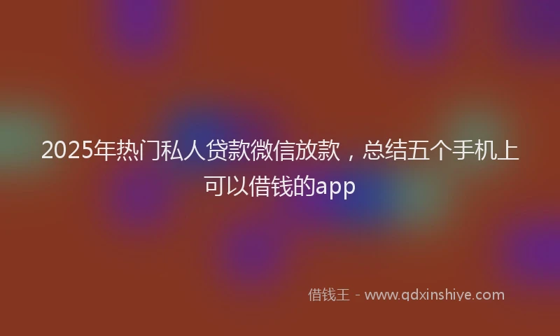 2025年热门私人贷款微信放款，总结五个手机上可以借钱的app